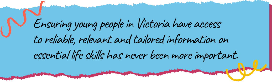 A quote that says Ensuring young people in Victoria have access to reliable, relevant and tailored information on essential life skills has never been more important.