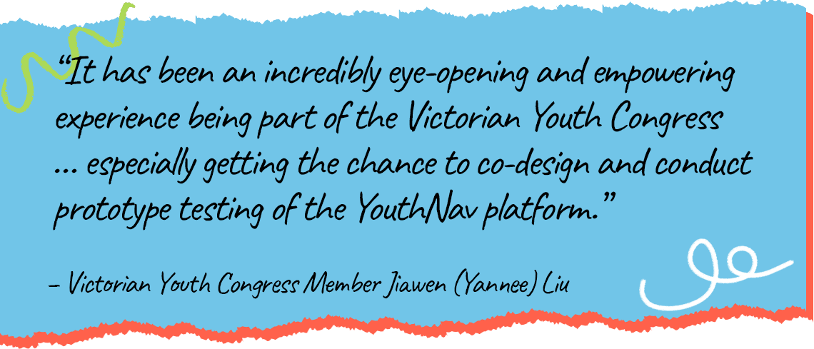 A quote from Youth Congress Member Jiawen (Yannee) Lui saying that it has been an incredibly eye-opening and empowering experience being part of the Victorian Youth Congress, especially getting the change to co-design and conduct prototype testing of the YouthNav platform.