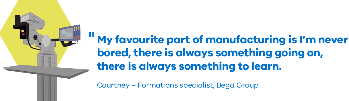 My favourite part of manufacturing is I’m never bored, there is always something going on, there is always something to learn. Courtney, Formations specialist, Bega Group 