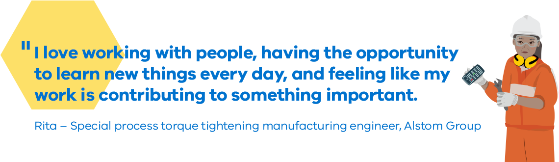 I love working with people, having the opportunity to learn new things every day, and feeling like my work is contributing to something important. Rita - Special process torque tightening manufacturing engineer, Alstom Group 