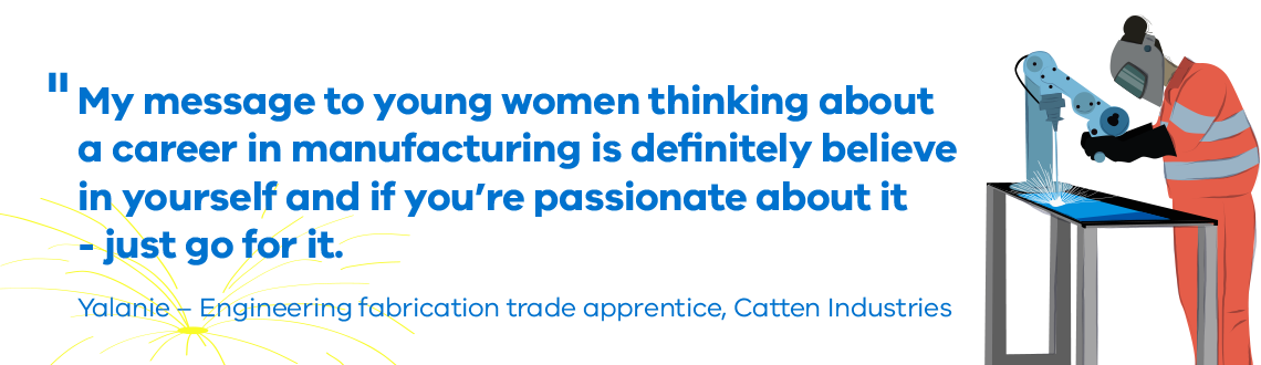 My message to young women thinking about a career in manufacturing is definitely believe in yourself and if you’re passionate about it - just go for it." Yalanie - Engineering fabrication trade apprentice, Catten Industries 