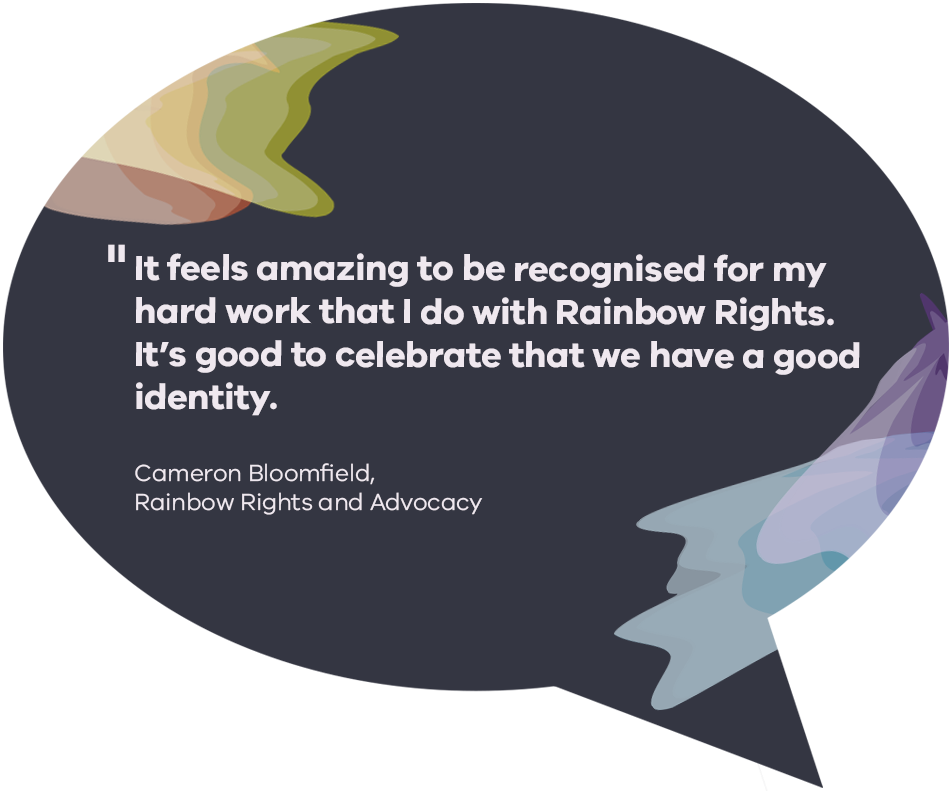 It feels amazing to be recognised for my hard work that I do with Rainbow Rights. It’s good to celebrate that we have a good identity. Cameron Bloomfield, Rainbow Rights and Advocacy