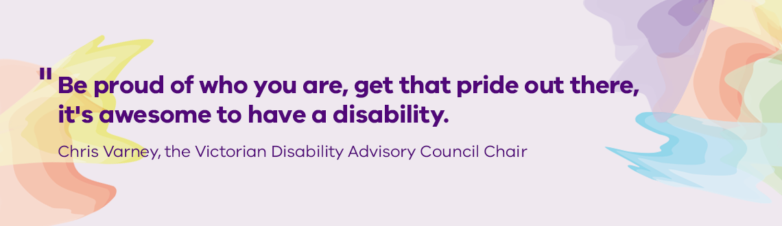 Be proud of who you are, get that pride out there, it's awesome to have a disability.  Chris Varney, the Victorian Disability Advisory Council Chair