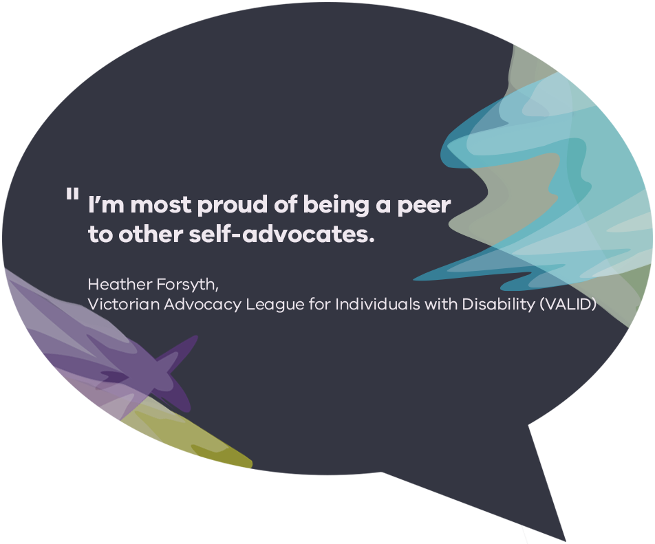 I’m most proud of being a peer to other self-advocates. Heather Forsyth, Victorian Advocacy League for Individuals with Disability (VALID)