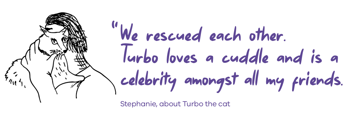 We rescued each other. Turbo loves a cuddle and is a celebrity amongst all my friends. Stephanie, about Turbo the cat.