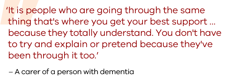 It is people who are going through the same  thing that's where you get your best support …  because they totally understand. You don't have  to try and explain or pretend because they've  been through it too. Quote from a carer of a person with dementia